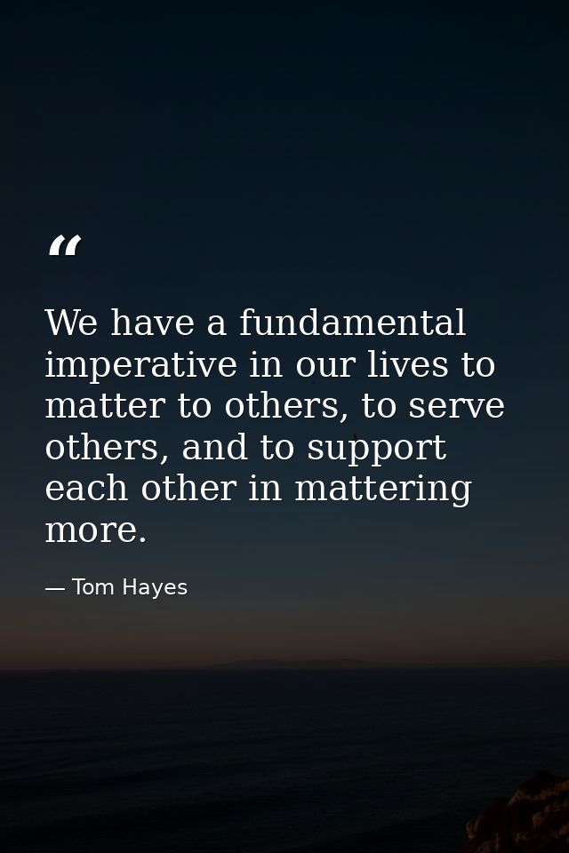 We have a fundamental imperative in our lives to matter to others, to serve others, and to support each other in matteri — Tom Hayes