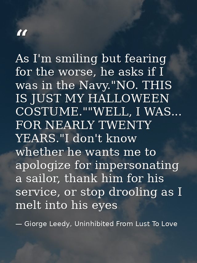 As I'm smiling but fearing for the worse, he asks if I was in the Navy."NO. THIS IS JUST MY HALLOWEEN COSTUME.""WELL, I  — Giorge Leedy, Uninhibited From Lust To Love