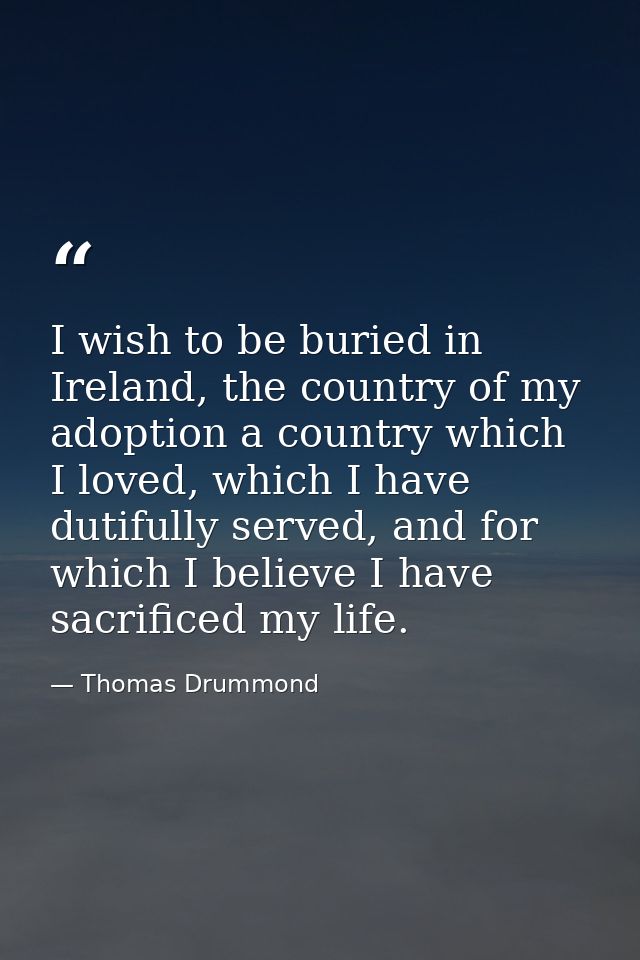I wish to be buried in Ireland, the country of my adoption a country which I loved, which I have dutifully served, and f — Thomas Drummond