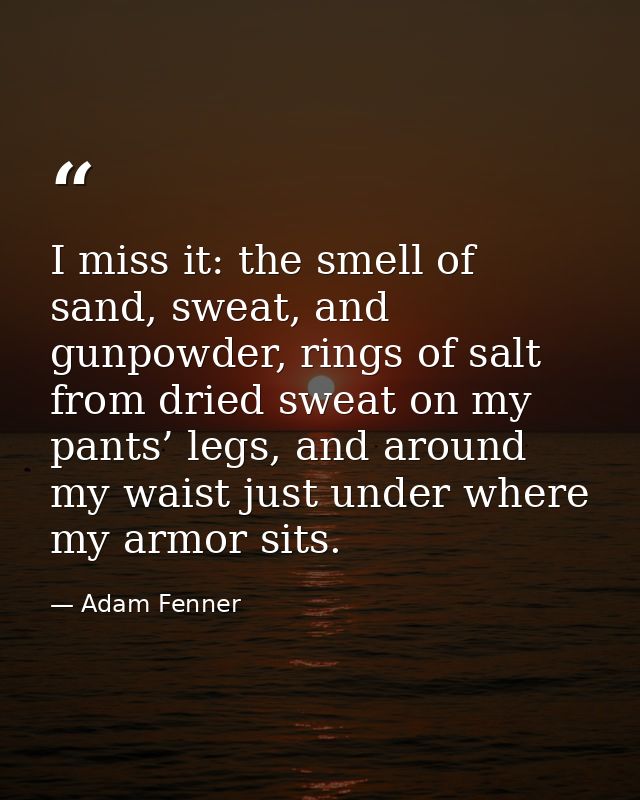 I miss it: the smell of sand, sweat, and gunpowder, rings of salt from dried sweat on my pants’ legs, and around my wais — Adam Fenner