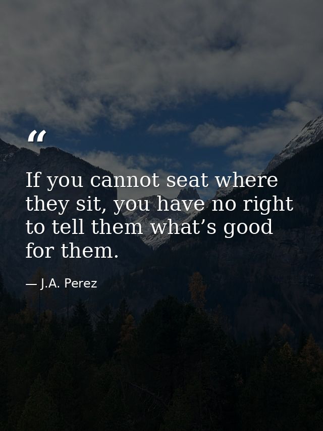 If you cannot seat where they sit, you have no right to tell them what’s good for them. — J.A. Perez