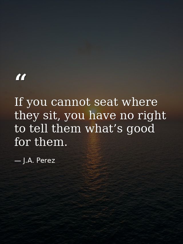 If you cannot seat where they sit, you have no right to tell them what’s good for them. — J.A. Perez