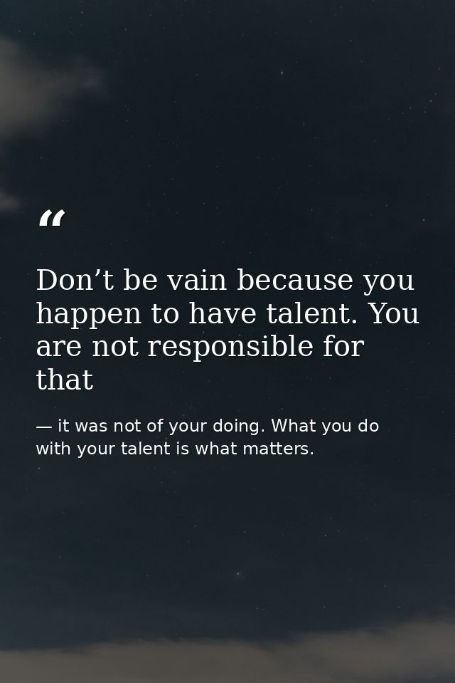 Don’t be vain because you happen to have talent. You are not responsible for that — it was not of your doing. What you do with your talent is what matters.