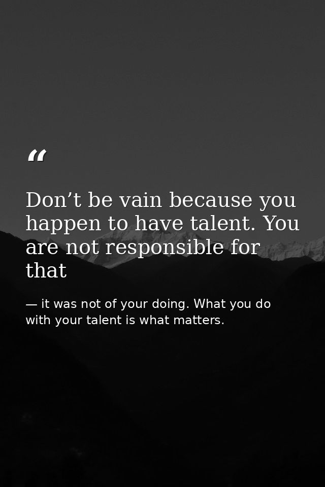 Don’t be vain because you happen to have talent. You are not responsible for that — it was not of your doing. What you do with your talent is what matters.