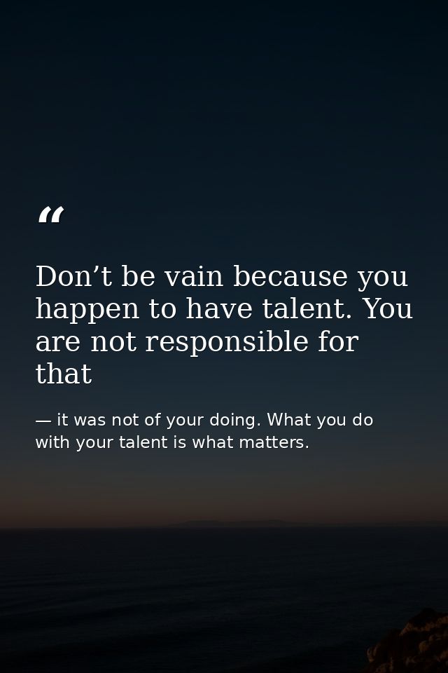 Don’t be vain because you happen to have talent. You are not responsible for that — it was not of your doing. What you do with your talent is what matters.
