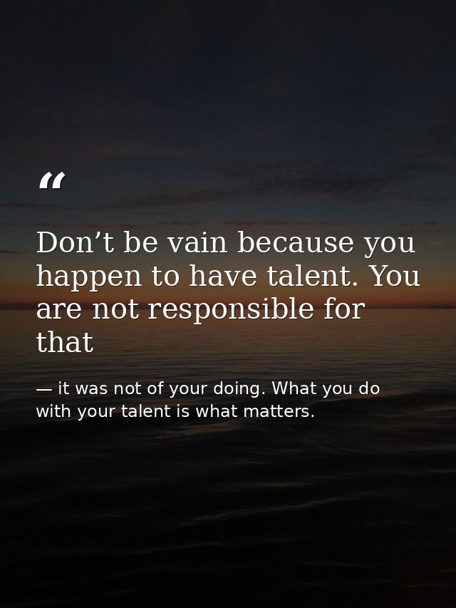 Don’t be vain because you happen to have talent. You are not responsible for that — it was not of your doing. What you do with your talent is what matters.