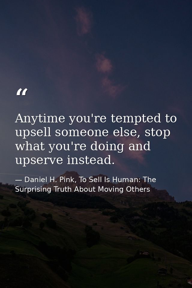 Anytime you're tempted to upsell someone else, stop what you're doing and upserve instead. — Daniel H. Pink, To Sell Is Human: The Surprising Truth About Moving Others