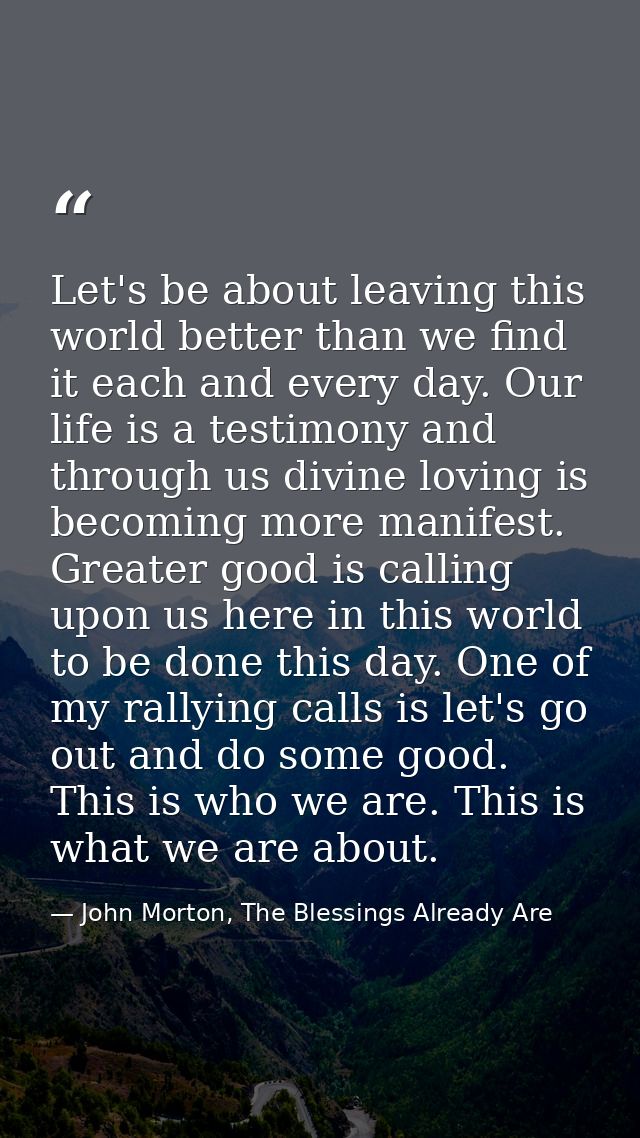 Let's be about leaving this world better than we find it each and every day. Our life is a testimony and through us divi — John Morton, The Blessings Already Are