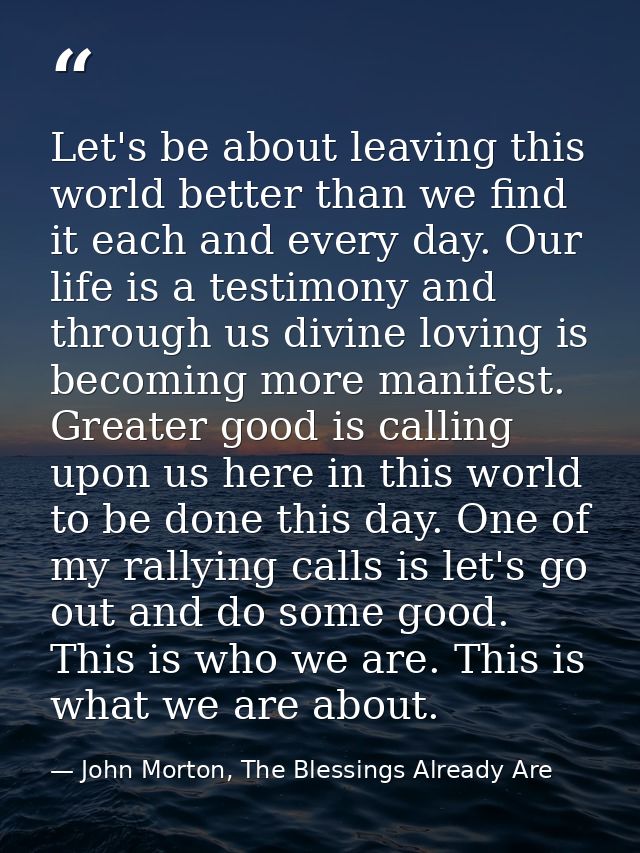 Let's be about leaving this world better than we find it each and every day. Our life is a testimony and through us divi — John Morton, The Blessings Already Are