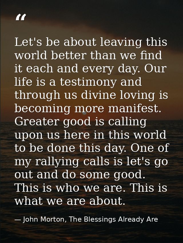 Let's be about leaving this world better than we find it each and every day. Our life is a testimony and through us divi — John Morton, The Blessings Already Are
