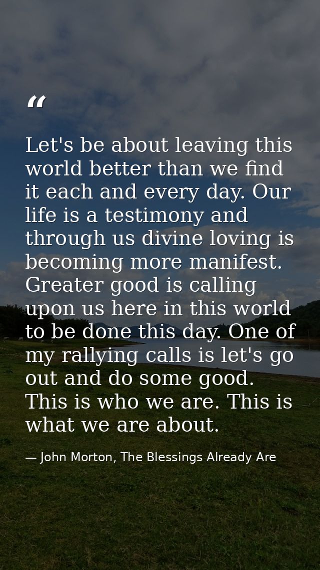 Let's be about leaving this world better than we find it each and every day. Our life is a testimony and through us divi — John Morton, The Blessings Already Are