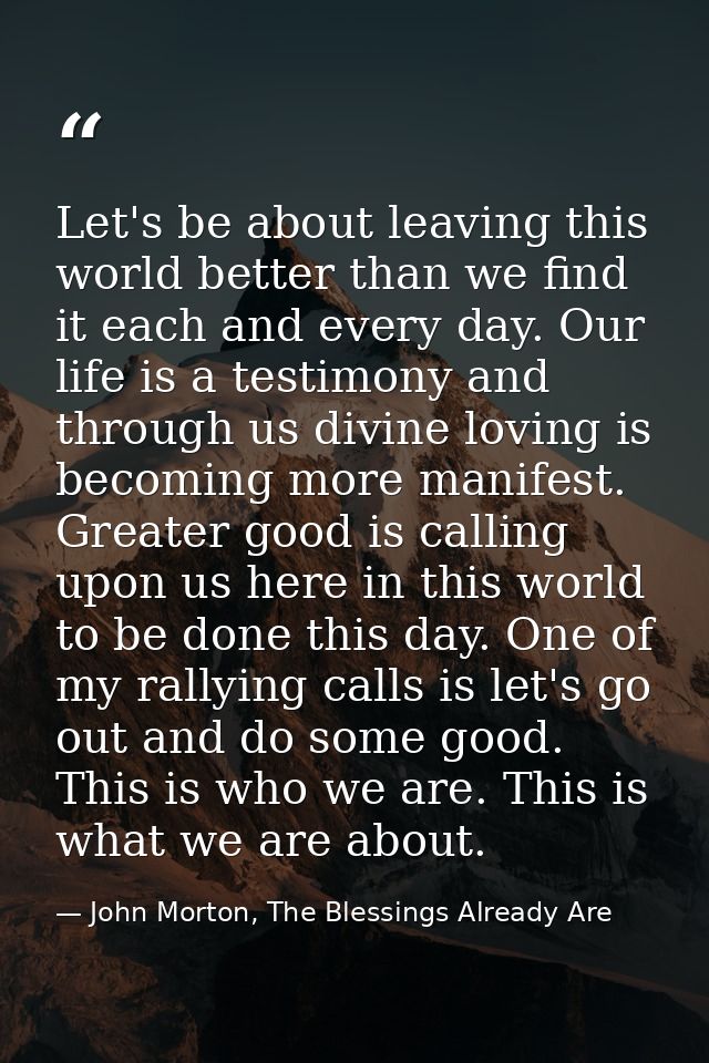 Let's be about leaving this world better than we find it each and every day. Our life is a testimony and through us divi — John Morton, The Blessings Already Are