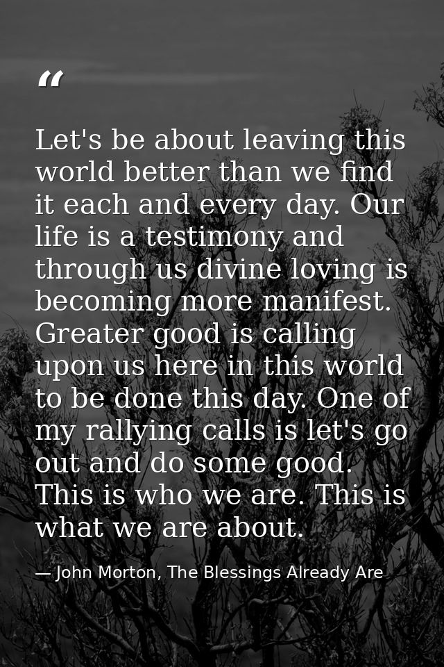 Let's be about leaving this world better than we find it each and every day. Our life is a testimony and through us divi — John Morton, The Blessings Already Are