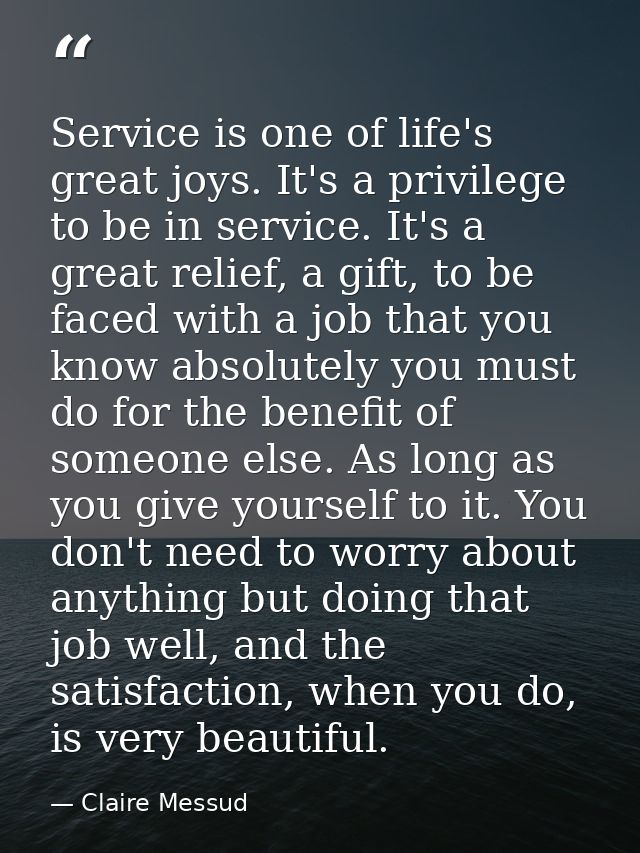 Service is one of life's great joys. It's a privilege to be in service. It's a great relief, a gift, to be faced with a  — Claire Messud