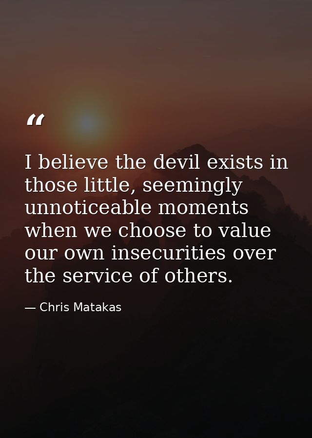 I believe the devil exists in those little, seemingly unnoticeable moments when we choose to value our own insecurities  — Chris Matakas