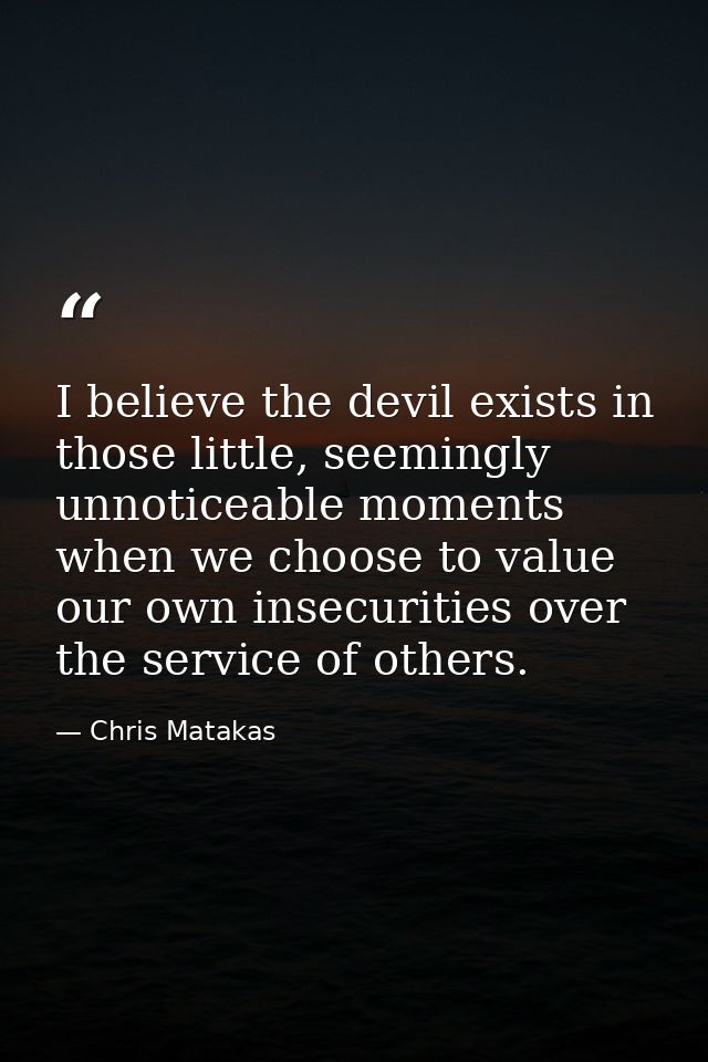 I believe the devil exists in those little, seemingly unnoticeable moments when we choose to value our own insecurities  — Chris Matakas