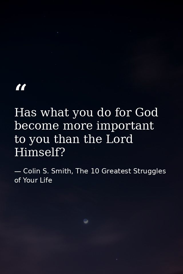 Has what you do for God become more important to you than the Lord Himself? — Colin S. Smith, The 10 Greatest Struggles of Your Life