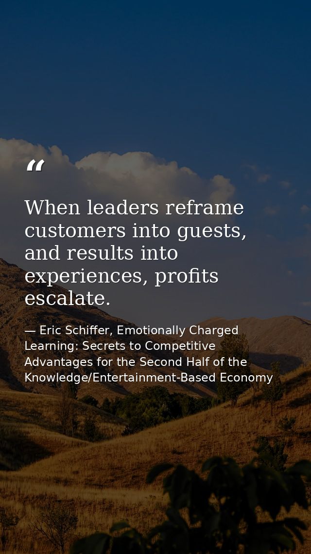When leaders reframe customers into guests, and results into experiences, profits escalate. — Eric Schiffer, Emotionally Charged Learning: Secrets to Competitive Advantages for the Second Half of the Knowledge/Entertainment-Based Economy