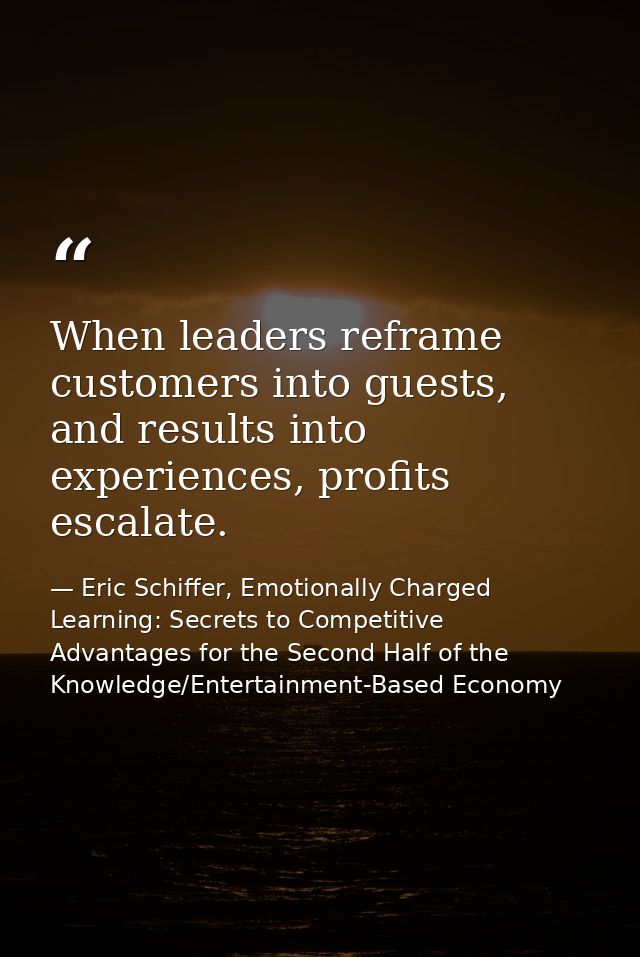 When leaders reframe customers into guests, and results into experiences, profits escalate. — Eric Schiffer, Emotionally Charged Learning: Secrets to Competitive Advantages for the Second Half of the Knowledge/Entertainment-Based Economy