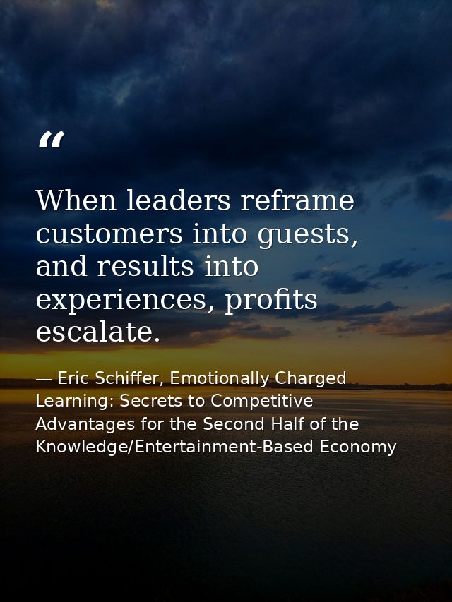 When leaders reframe customers into guests, and results into experiences, profits escalate. — Eric Schiffer, Emotionally Charged Learning: Secrets to Competitive Advantages for the Second Half of the Knowledge/Entertainment-Based Economy