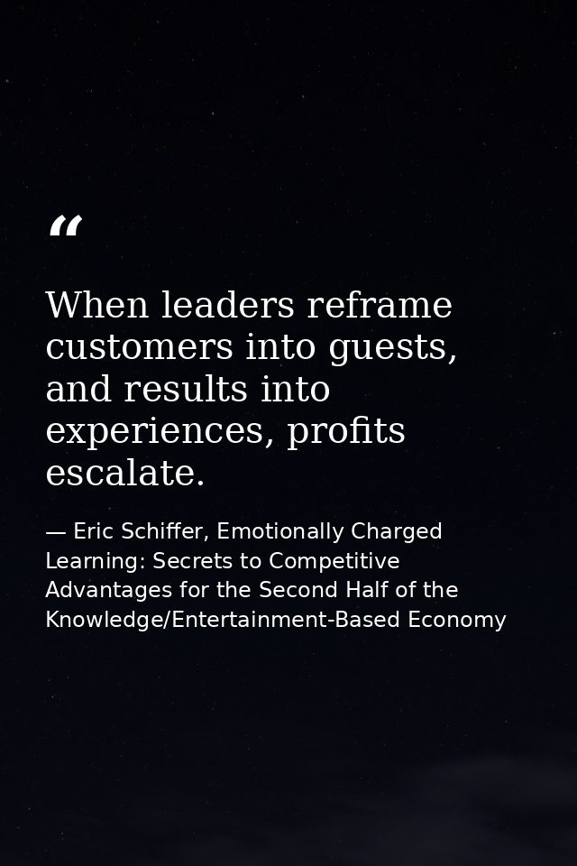 When leaders reframe customers into guests, and results into experiences, profits escalate. — Eric Schiffer, Emotionally Charged Learning: Secrets to Competitive Advantages for the Second Half of the Knowledge/Entertainment-Based Economy