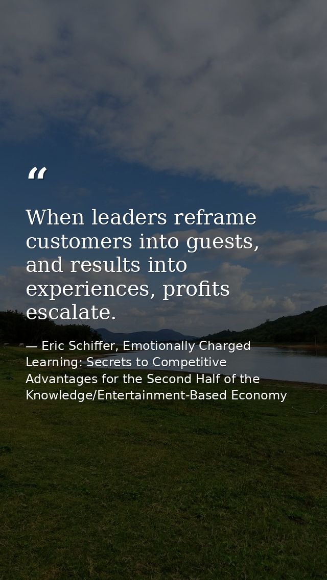 When leaders reframe customers into guests, and results into experiences, profits escalate. — Eric Schiffer, Emotionally Charged Learning: Secrets to Competitive Advantages for the Second Half of the Knowledge/Entertainment-Based Economy