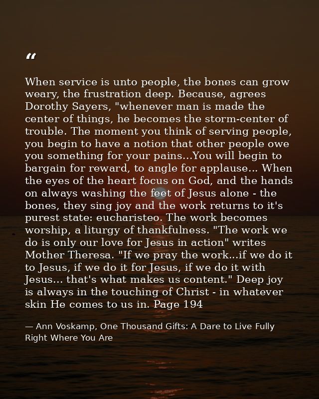 When service is unto people, the bones can grow weary, the frustration deep. Because, agrees Dorothy Sayers, "whenever m — Ann Voskamp, One Thousand Gifts: A Dare to Live Fully Right Where You Are