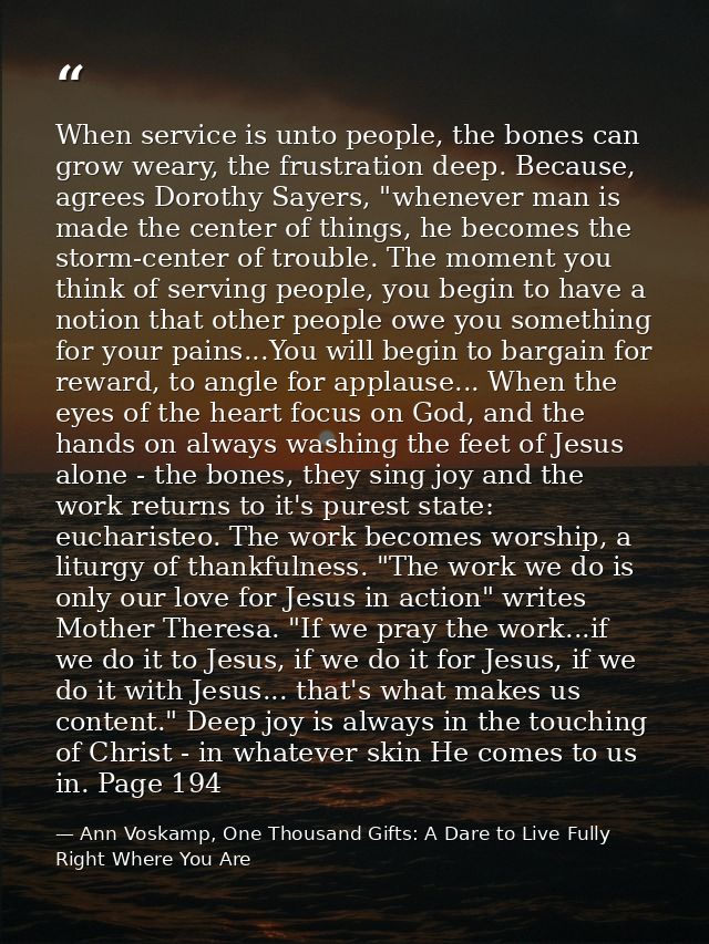 When service is unto people, the bones can grow weary, the frustration deep. Because, agrees Dorothy Sayers, "whenever m — Ann Voskamp, One Thousand Gifts: A Dare to Live Fully Right Where You Are