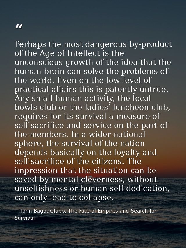Perhaps the most dangerous by-product of the Age of Intellect is the unconscious growth of the idea that the human brain — John Bagot Glubb, The Fate of Empires and Search for Survival