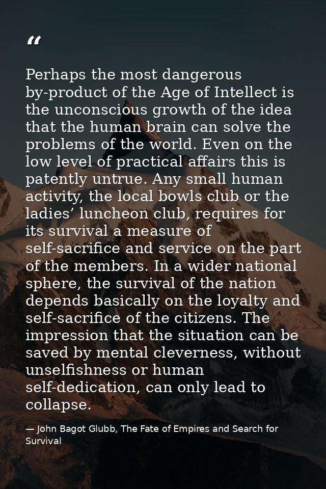 Perhaps the most dangerous by-product of the Age of Intellect is the unconscious growth of the idea that the human brain — John Bagot Glubb, The Fate of Empires and Search for Survival