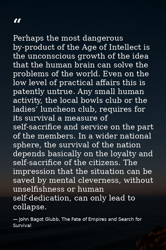 Perhaps the most dangerous by-product of the Age of Intellect is the unconscious growth of the idea that the human brain — John Bagot Glubb, The Fate of Empires and Search for Survival