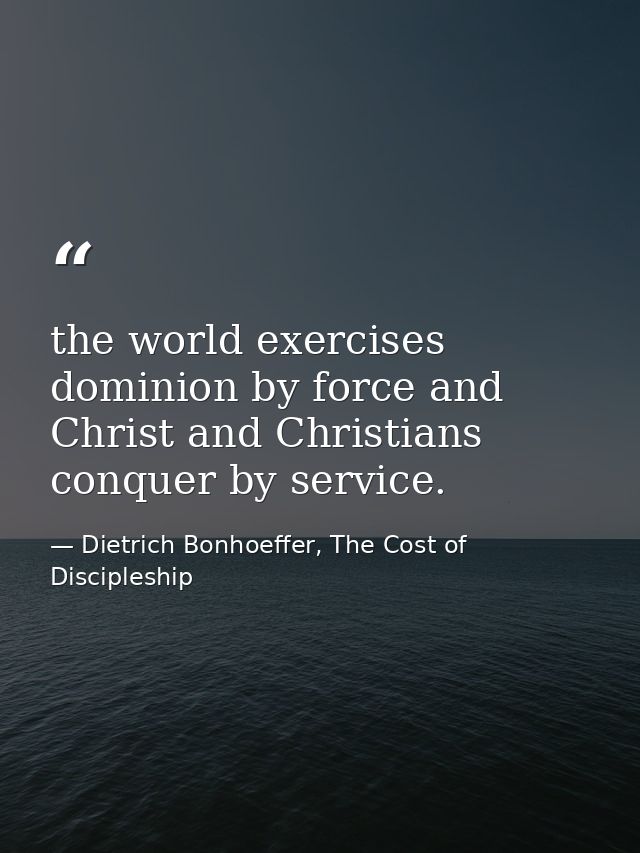 the world exercises dominion by force and Christ and Christians conquer by service. — Dietrich Bonhoeffer, The Cost of Discipleship