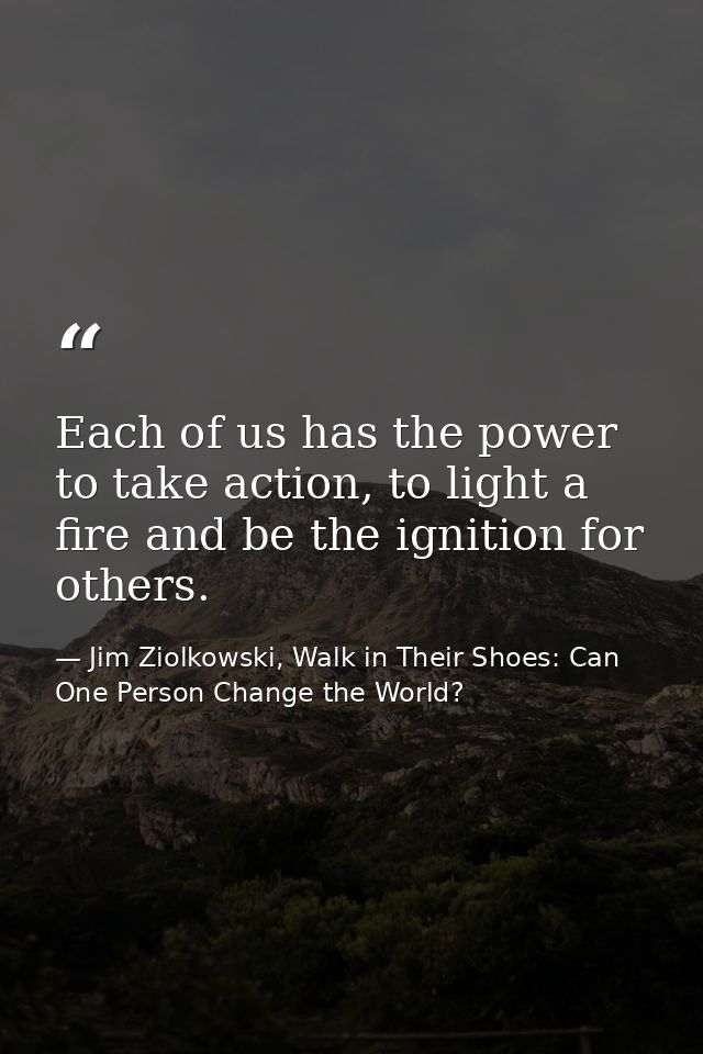 Each of us has the power to take action, to light a fire and be the ignition for others. — Jim Ziolkowski, Walk in Their Shoes: Can One Person Change the World?