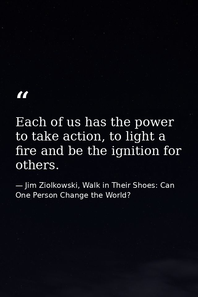 Each of us has the power to take action, to light a fire and be the ignition for others. — Jim Ziolkowski, Walk in Their Shoes: Can One Person Change the World?