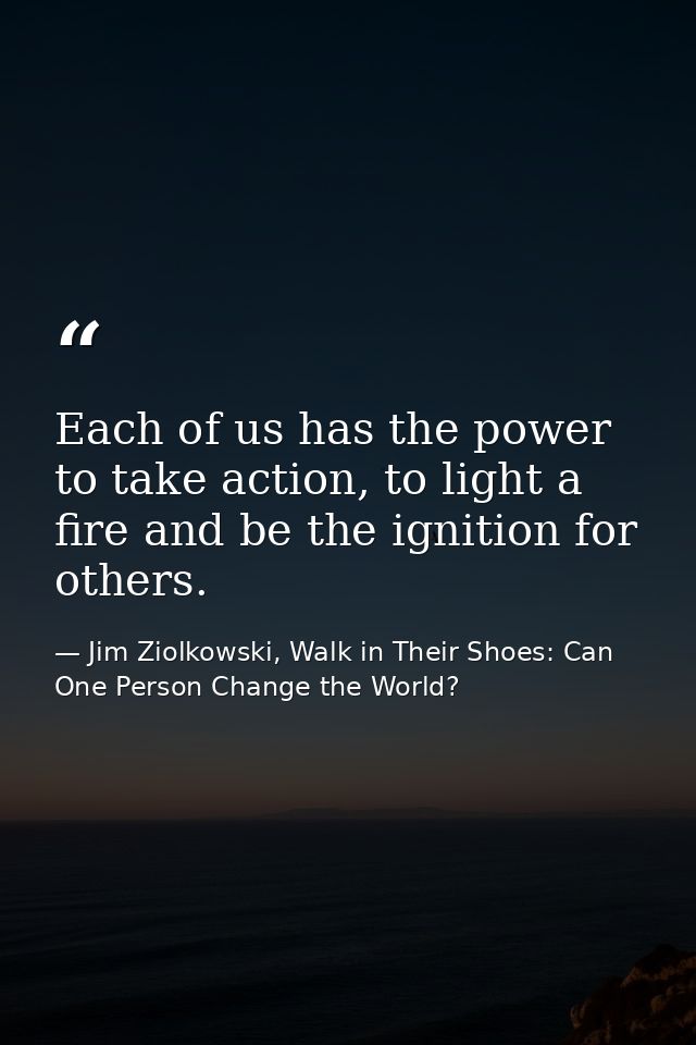 Each of us has the power to take action, to light a fire and be the ignition for others. — Jim Ziolkowski, Walk in Their Shoes: Can One Person Change the World?