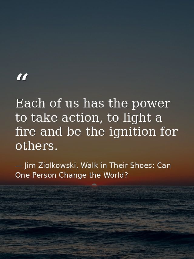Each of us has the power to take action, to light a fire and be the ignition for others. — Jim Ziolkowski, Walk in Their Shoes: Can One Person Change the World?
