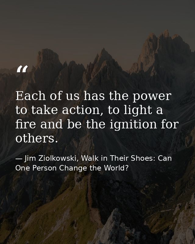 Each of us has the power to take action, to light a fire and be the ignition for others. — Jim Ziolkowski, Walk in Their Shoes: Can One Person Change the World?