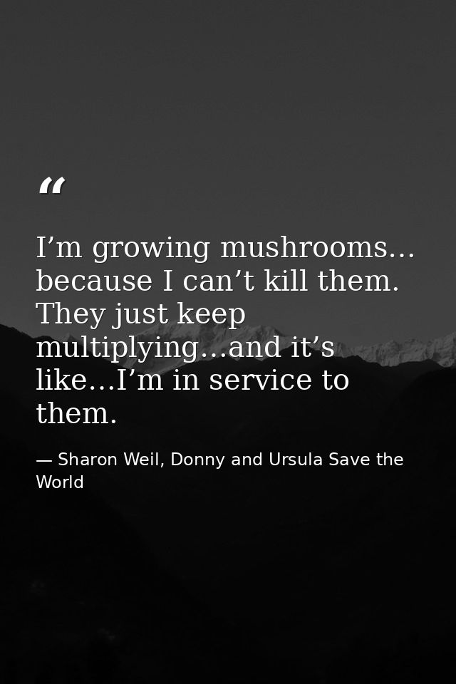 I’m growing mushrooms… because I can’t kill them. They just keep multiplying…and it’s like…I’m in service to them. — Sharon Weil, Donny and Ursula Save the World