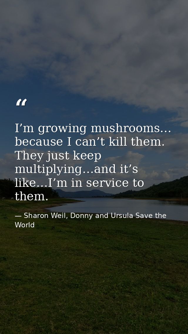I’m growing mushrooms… because I can’t kill them. They just keep multiplying…and it’s like…I’m in service to them. — Sharon Weil, Donny and Ursula Save the World