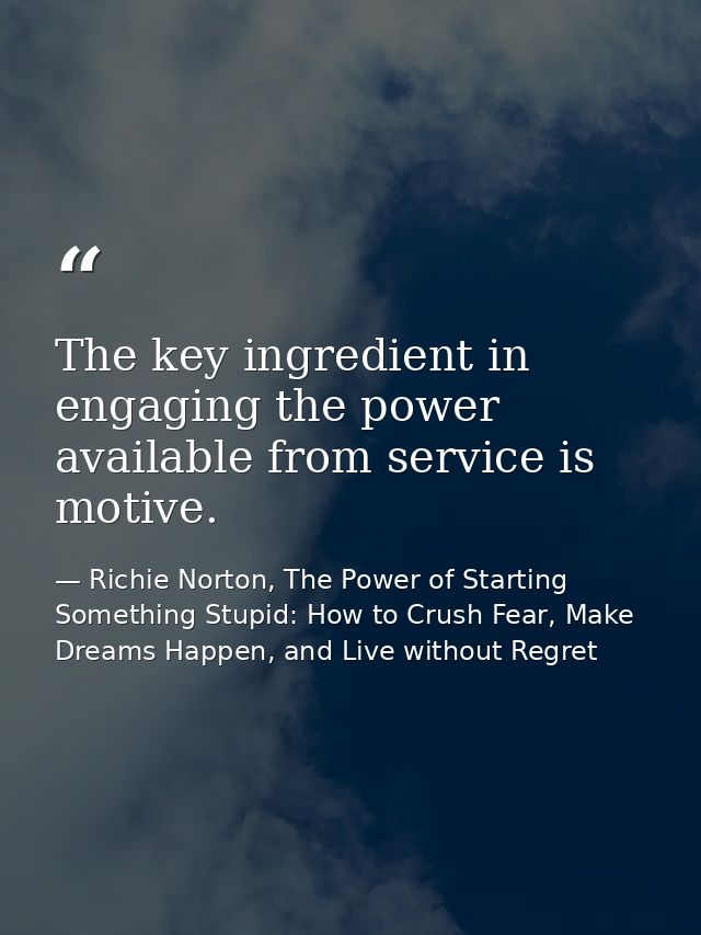 The key ingredient in engaging the power available from service is motive. — Richie Norton, The Power of Starting Something Stupid: How to Crush Fear, Make Dreams Happen, and Live without Regret