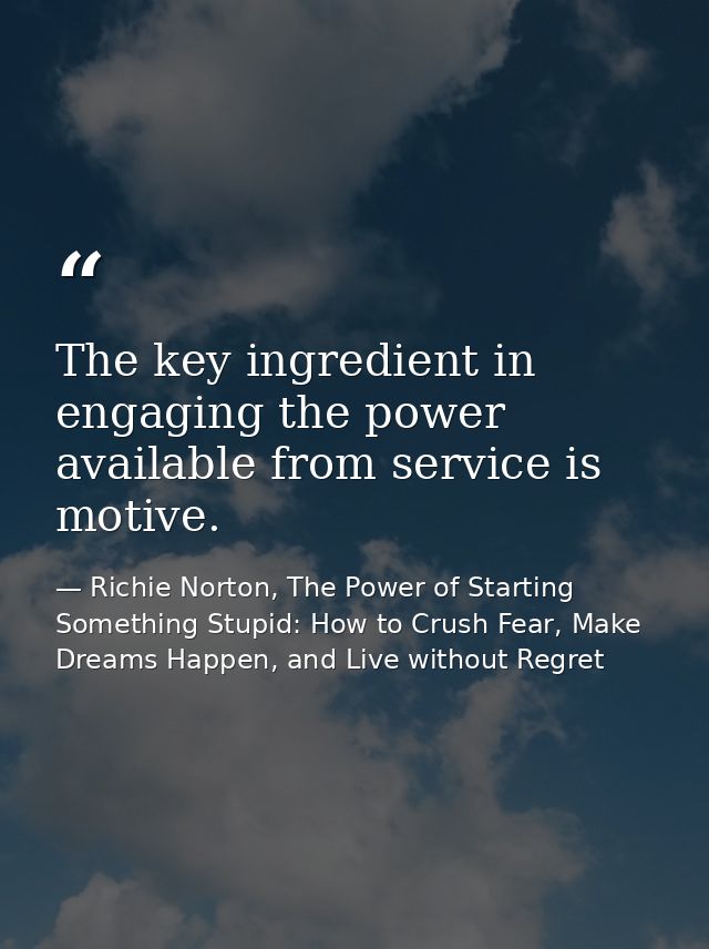 The key ingredient in engaging the power available from service is motive. — Richie Norton, The Power of Starting Something Stupid: How to Crush Fear, Make Dreams Happen, and Live without Regret