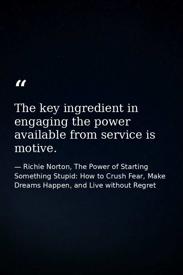 The key ingredient in engaging the power available from service is motive. — Richie Norton, The Power of Starting Something Stupid: How to Crush Fear, Make Dreams Happen, and Live without Regret