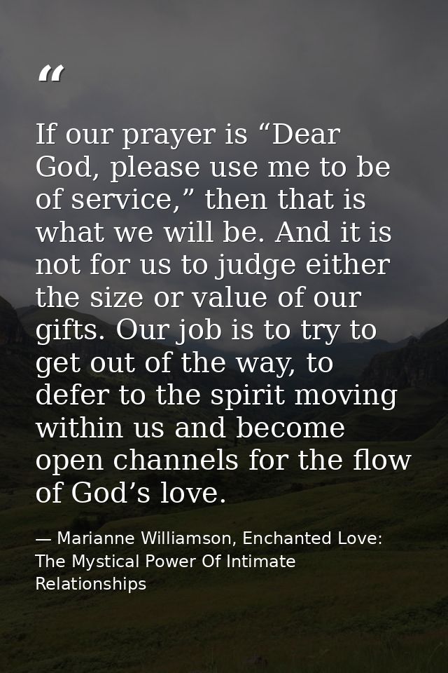 If our prayer is “Dear God, please use me to be of service,” then that is what we will be. And it is not for us to judge — Marianne Williamson, Enchanted Love: The Mystical Power Of Intimate Relationships