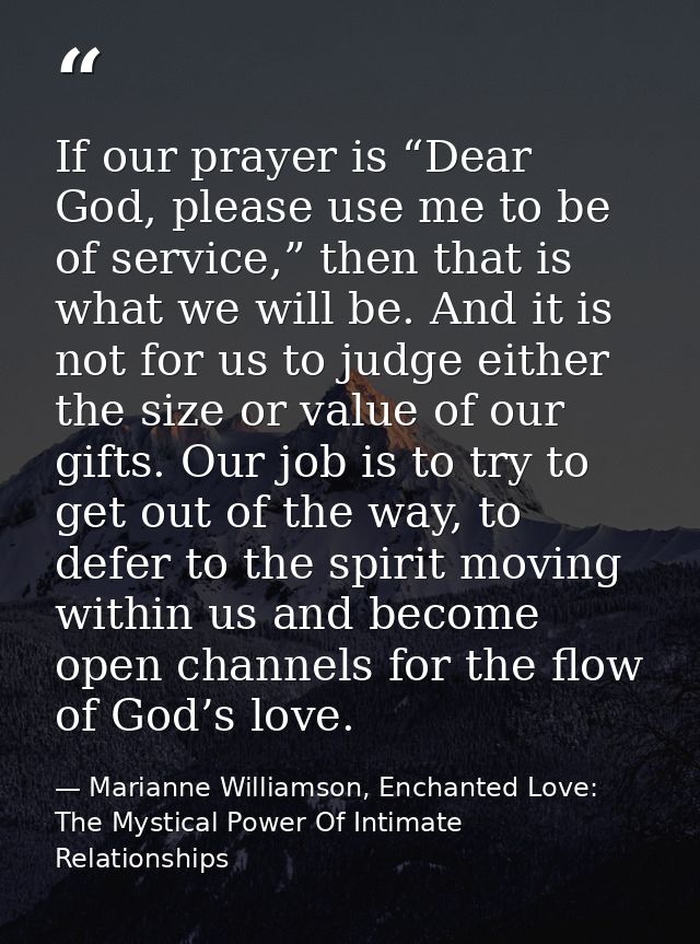 If our prayer is “Dear God, please use me to be of service,” then that is what we will be. And it is not for us to judge — Marianne Williamson, Enchanted Love: The Mystical Power Of Intimate Relationships