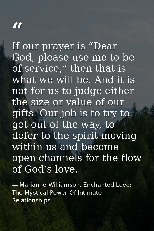 If our prayer is “Dear God, please use me to be of service,” then that is what we will be. And it is not for us to judge — Marianne Williamson, Enchanted Love: The Mystical Power Of Intimate Relationships