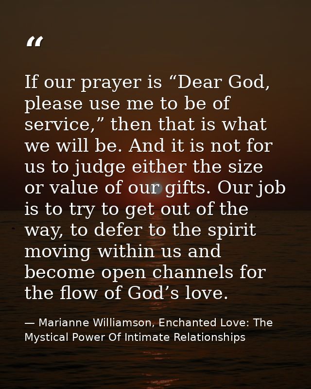 If our prayer is “Dear God, please use me to be of service,” then that is what we will be. And it is not for us to judge — Marianne Williamson, Enchanted Love: The Mystical Power Of Intimate Relationships