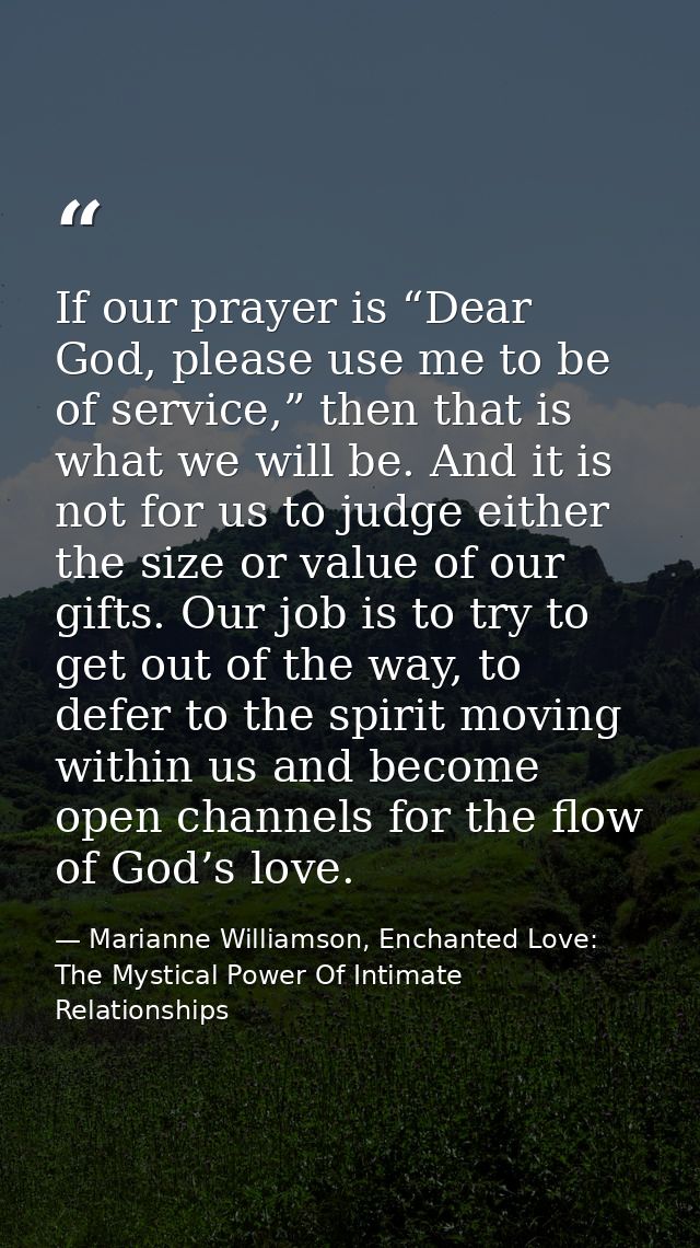 If our prayer is “Dear God, please use me to be of service,” then that is what we will be. And it is not for us to judge — Marianne Williamson, Enchanted Love: The Mystical Power Of Intimate Relationships