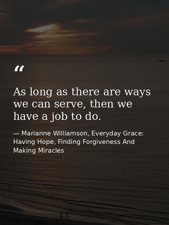 As long as there are ways we can serve, then we have a job to do. — Marianne Williamson, Everyday Grace: Having Hope, Finding Forgiveness And Making Miracles