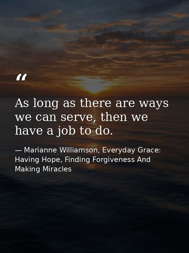 As long as there are ways we can serve, then we have a job to do. — Marianne Williamson, Everyday Grace: Having Hope, Finding Forgiveness And Making Miracles