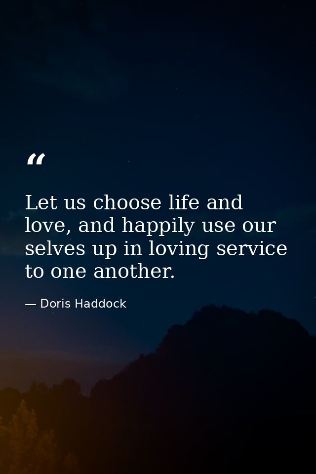 Let us choose life and love, and happily use our selves up in loving service to one another. — Doris Haddock
